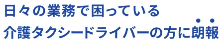 日々の業務で困っている介護タクシードライバーの方に朗報!